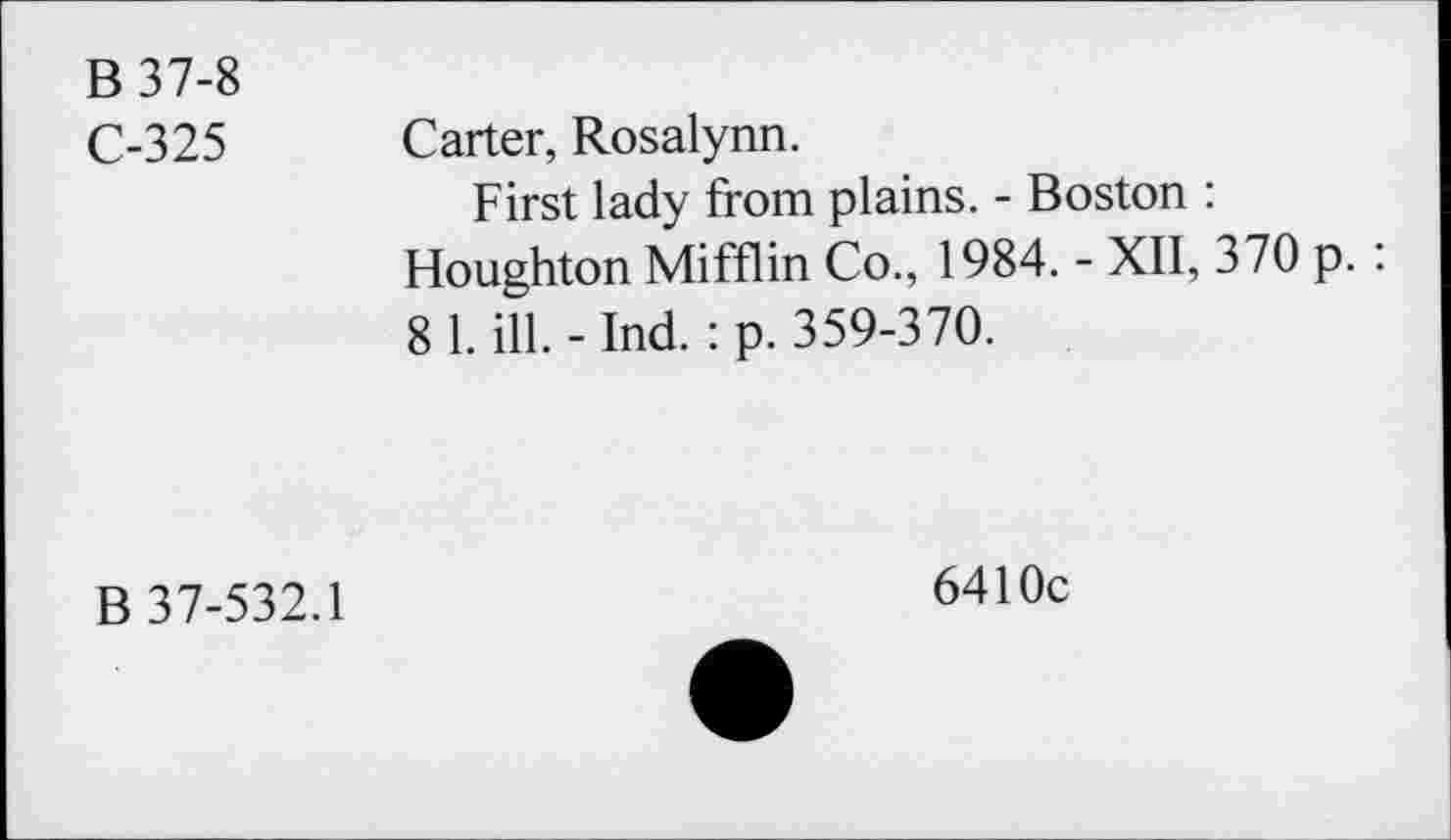 ﻿B 37-8
C-325 Carter, Rosalynn.
First lady from plains. - Boston : Houghton Mifflin Co., 1984. - XII, 370 p. : 8 1. ill. - Ind. : p. 359-370.
B 37-532.1
6410c